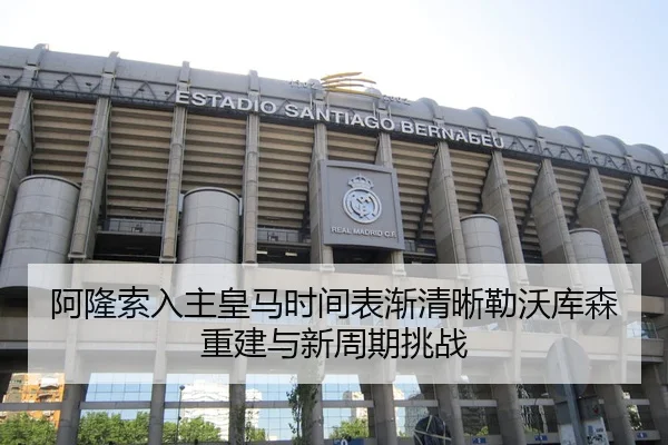 阿隆索入主皇马时间表渐清晰勒沃库森重建与新周期挑战