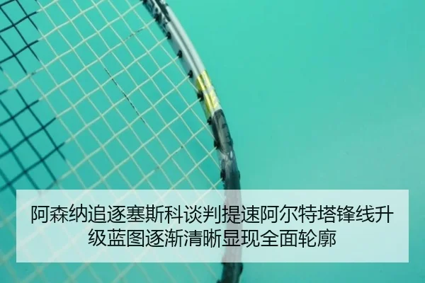 阿森纳追逐塞斯科谈判提速阿尔特塔锋线升级蓝图逐渐清晰显现全面轮廓