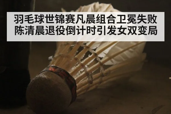 羽毛球世锦赛凡晨组合卫冕失败 陈清晨退役倒计时引发女双变局