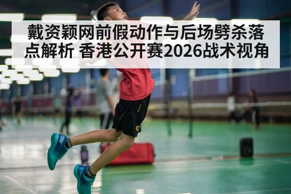 戴资颖网前假动作与后场劈杀落点解析 香港公开赛2026战术视角