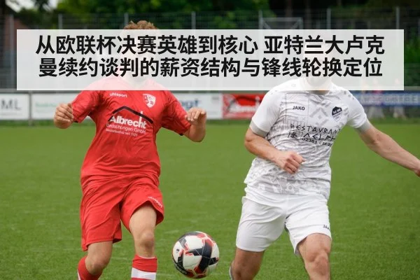 从欧联杯决赛英雄到核心 亚特兰大卢克曼续约谈判的薪资结构与锋线轮换定位