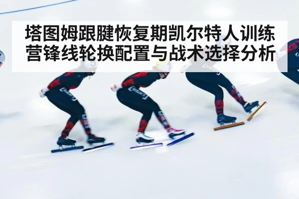 塔图姆跟腱恢复期凯尔特人训练营锋线轮换配置与战术选择分析
