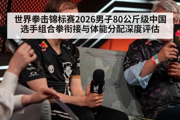 世界拳击锦标赛2026男子80公斤级中国选手组合拳衔接与体能分配深度评估